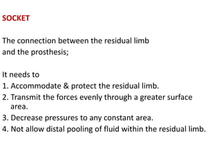SOCKET
The connection between the residual limb
and the prosthesis;
It needs to
1. Accommodate & protect the residual limb.
2. Transmit the forces evenly through a greater surface
area.
3. Decrease pressures to any constant area.
4. Not allow distal pooling of fluid within the residual limb.
 