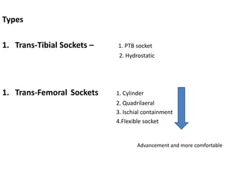 Types
1. Trans-Tibial Sockets – 1. PTB socket
2. Hydrostatic
1. Trans-Femoral Sockets 1. Cylinder
2. Quadrilaeral
3. Ischial containment
4.Flexible socket
Advancement and more comfortable
 