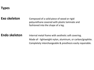 Types
Exo skeleton Composed of a solid piece of wood or rigid
polyurethane covered with plastic laminate and
fashioned into the shape of a leg.
Endo skeleton Internal metal frame with aesthetic soft covering.
Made of - lightweight nylon, aluminum, or carbon/graphite.
Completely interchangeable & prosthesis easily repairable.
 