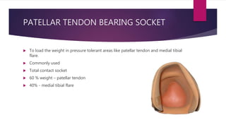 PATELLAR TENDON BEARING SOCKET
 To load the weight in pressure tolerant areas like patellar tendon and medial tibial
flare.
 Commonly used
 Total contact socket
 60 % weight – patellar tendon
 40% - medial tibial flare
 
