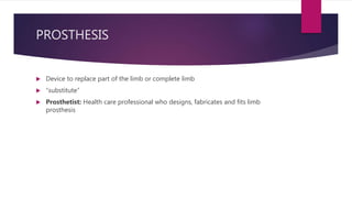PROSTHESIS
 Device to replace part of the limb or complete limb
 “substitute”
 Prosthetist: Health care professional who designs, fabricates and fits limb
prosthesis
 