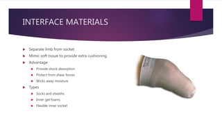 INTERFACE MATERIALS
 Separate limb from socket
 Mimic soft tissue to provide extra cushioning
 Advantage
 Provide shock absorption
 Protect from shear forces
 Wicks away moisture
 Types
 Socks and sheaths
 Inner gel foams
 Flexible inner socket
 