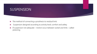 SUSPENSION
 The method of connecting a prosthesis to residual limb
 Suspension designed according to activity level, comfort and safety
 If suspension not adequate – motion occur between socket and limb – called
pistoning
 