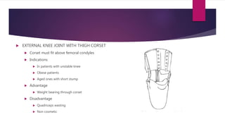  EXTERNAL KNEE JOINT WITH THIGH CORSET
 Corset must fit above femoral condyles
 Indications
 In patients with unstable knee
 Obese patients
 Aged ones with short stump
 Advantage
 Weight bearing through corset
 Disadvantage
 Quadriceps wasting
 Non cosmetic
 