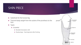 SHIN PIECE
 Substitute for the human leg
 Transmit body weight from the socket of the prosthesis to the prosthetic
foot.
 Types
 Exoskeltal
 Moulded Hard plastic shell
 Disadvantage – fixed alignment after finishing.
 