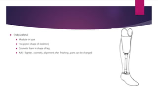  Endoskeletal
 Modular in type
 Has pylon (shape of skeleton)
 Cosmetic foam in shape of leg.
 Adv – lighter , cosmetic, alignment after finishing , parts can be changed
 