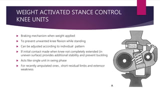 WEIGHT ACTIVATED STANCE CONTROL
KNEE UNITS
 Braking mechanism when weight applied
 To prevent unwanted knee flexion while standing
 Can be adjusted according to individual pattern
 If initial contact made when knee not completely extended (in
uneven surface) provides additional stability and prevent buckling
 Acts like single unit in swing phase
 For recently amputated ones , short residual limbs and extensor
weakness
 