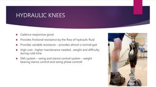 HYDRAULIC KNEES
 Cadence responsive good
 Provides frictional resistance by the flow of hydraulic fluid
 Provides variable resistance – provides almost a normal gait
 High cost , higher maintenance needed , weight and difficulty
during cold time
 SNS system – swing and stance control system – weight
bearing stance control and swing phase controll
 