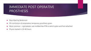 IMMEDIATE POST OPERATIVE
PROSTHESIS
 Described by Berlemont
 On conclusion of amputation temporary prosthesis given
 Most common – rigid plaster cast molded like PTB to which pylon and foot attached
 Physio started in 24-48 hours
 