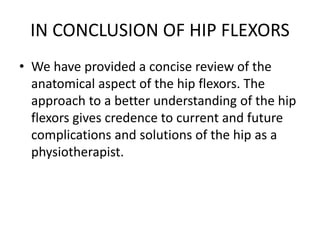 IN CONCLUSION OF HIP FLEXORS
• We have provided a concise review of the
anatomical aspect of the hip flexors. The
approach to a better understanding of the hip
flexors gives credence to current and future
complications and solutions of the hip as a
physiotherapist.
 