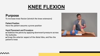 KNEE FLEXION
Purpose
To increase knee flexion (stretch the knee extensors)
Patient Position
Have the patient assume a prone position
Hand Placement and Procedure
■ Stabilize the pelvis by applying downward pressure across
the buttocks.
■ Grasp the anterior aspect of the distal tibia, and flex the
patient’s knee
 