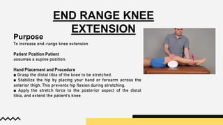 END RANGE KNEE
EXTENSION
Purpose
To increase end-range knee extension
Patient Position Patient
assumes a supine position.
Hand Placement and Procedure
■ Grasp the distal tibia of the knee to be stretched.
■ Stabilize the hip by placing your hand or forearm across the
anterior thigh. This prevents hip flexion during stretching.
■ Apply the stretch force to the posterior aspect of the distal
tibia, and extend the patient’s knee
 