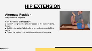 HIP EXTENSION
Alternate Position
The patient can lie prone
Hand Placement and Procedure
■ Support and grasp the anterior aspect of the patient’s distal
femur.
■ Stabilize the patient’s buttocks to prevent movement of the
pelvis.
■ Extend the patient’s hip by lifting the femur off the table.
 