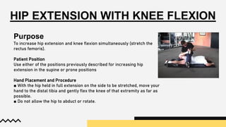 HIP EXTENSION WITH KNEE FLEXION
Purpose
To increase hip extension and knee flexion simultaneously (stretch the
rectus femoris).
Patient Position
Use either of the positions previously described for increasing hip
extension in the supine or prone positions
Hand Placement and Procedure
■ With the hip held in full extension on the side to be stretched, move your
hand to the distal tibia and gently flex the knee of that extremity as far as
possible.
■ Do not allow the hip to abduct or rotate.
 