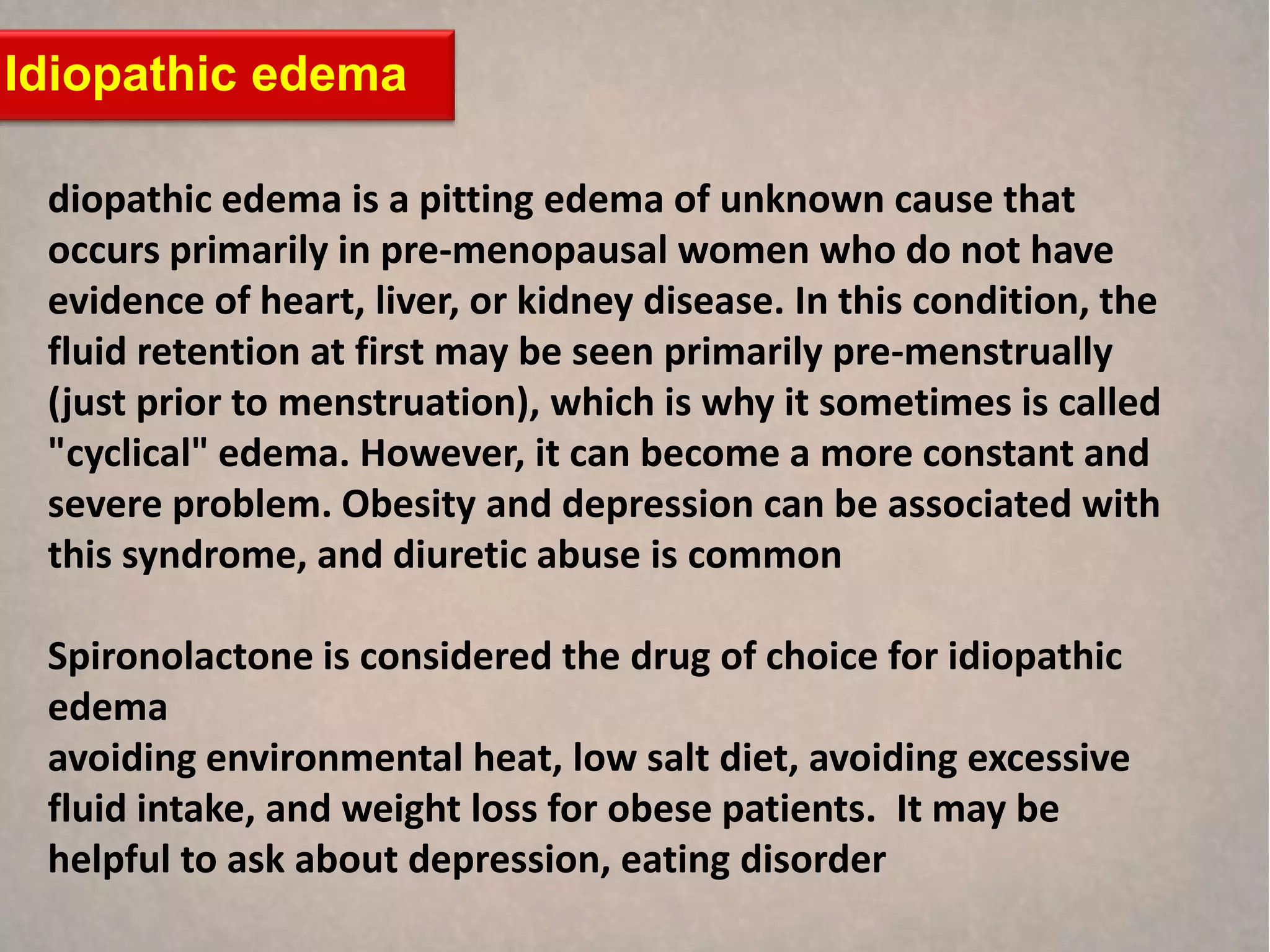 Idiopathic edema

 diopathic edema is a pitting edema of unknown cause that
 occurs primarily in pre-menopausal women who do not have
 evidence of heart, liver, or kidney disease. In this condition, the
 fluid retention at first may be seen primarily pre-menstrually
 (just prior to menstruation), which is why it sometimes is called
 "cyclical" edema. However, it can become a more constant and
 severe problem. Obesity and depression can be associated with
 this syndrome, and diuretic abuse is common

 Spironolactone is considered the drug of choice for idiopathic
 edema
 avoiding environmental heat, low salt diet, avoiding excessive
 fluid intake, and weight loss for obese patients. It may be
 helpful to ask about depression, eating disorder
 