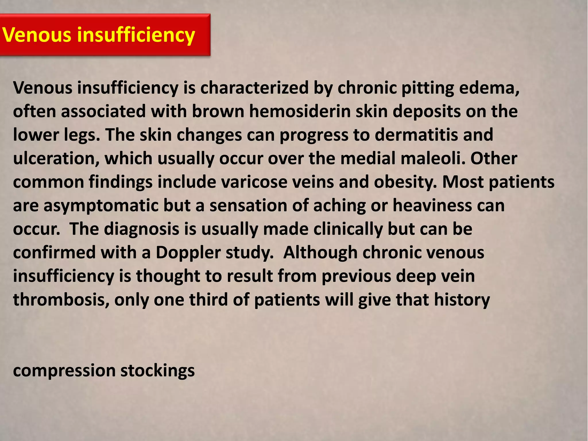 Venous insufficiency

 Venous insufficiency is characterized by chronic pitting edema,
 often associated with brown hemosiderin skin deposits on the
 lower legs. The skin changes can progress to dermatitis and
 ulceration, which usually occur over the medial maleoli. Other
 common findings include varicose veins and obesity. Most patients
 are asymptomatic but a sensation of aching or heaviness can
 occur. The diagnosis is usually made clinically but can be
 confirmed with a Doppler study. Although chronic venous
 insufficiency is thought to result from previous deep vein
 thrombosis, only one third of patients will give that history


 compression stockings
 