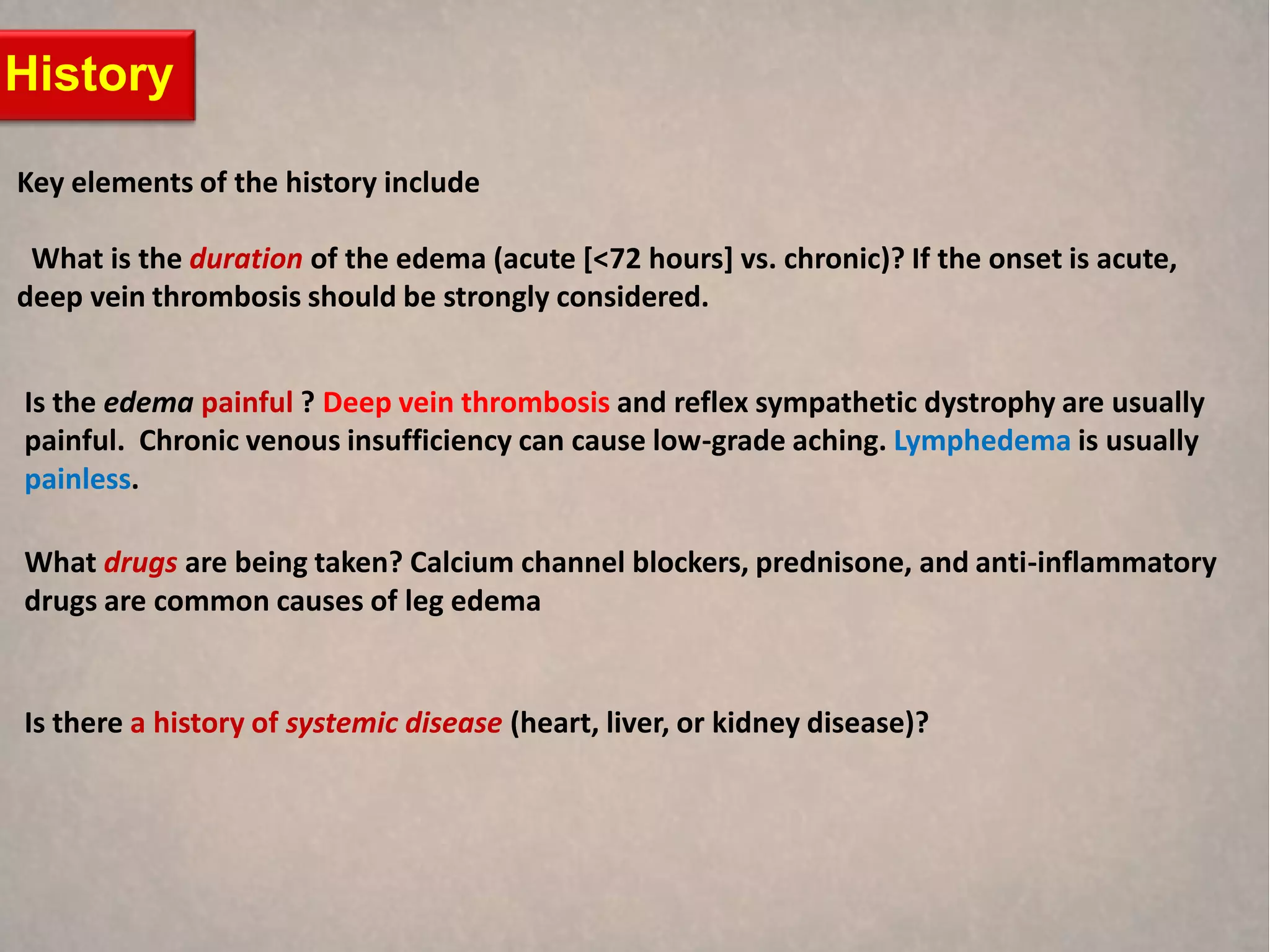 History

Key elements of the history include

 What is the duration of the edema (acute [<72 hours] vs. chronic)? If the onset is acute,
deep vein thrombosis should be strongly considered.


Is the edema painful ? Deep vein thrombosis and reflex sympathetic dystrophy are usually
painful. Chronic venous insufficiency can cause low-grade aching. Lymphedema is usually
painless.

What drugs are being taken? Calcium channel blockers, prednisone, and anti-inflammatory
drugs are common causes of leg edema


Is there a history of systemic disease (heart, liver, or kidney disease)?
 