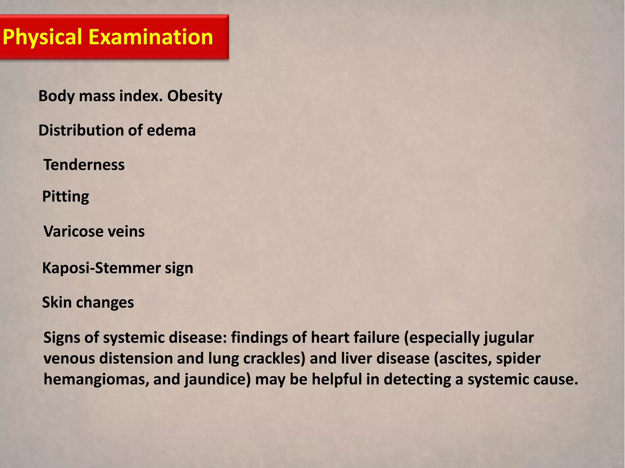 Physical Examination

   Body mass index. Obesity
   Distribution of edema
   Tenderness
   Pitting

   Varicose veins

   Kaposi-Stemmer sign
   Skin changes

   Signs of systemic disease: findings of heart failure (especially jugular
   venous distension and lung crackles) and liver disease (ascites, spider
   hemangiomas, and jaundice) may be helpful in detecting a systemic cause.
 
