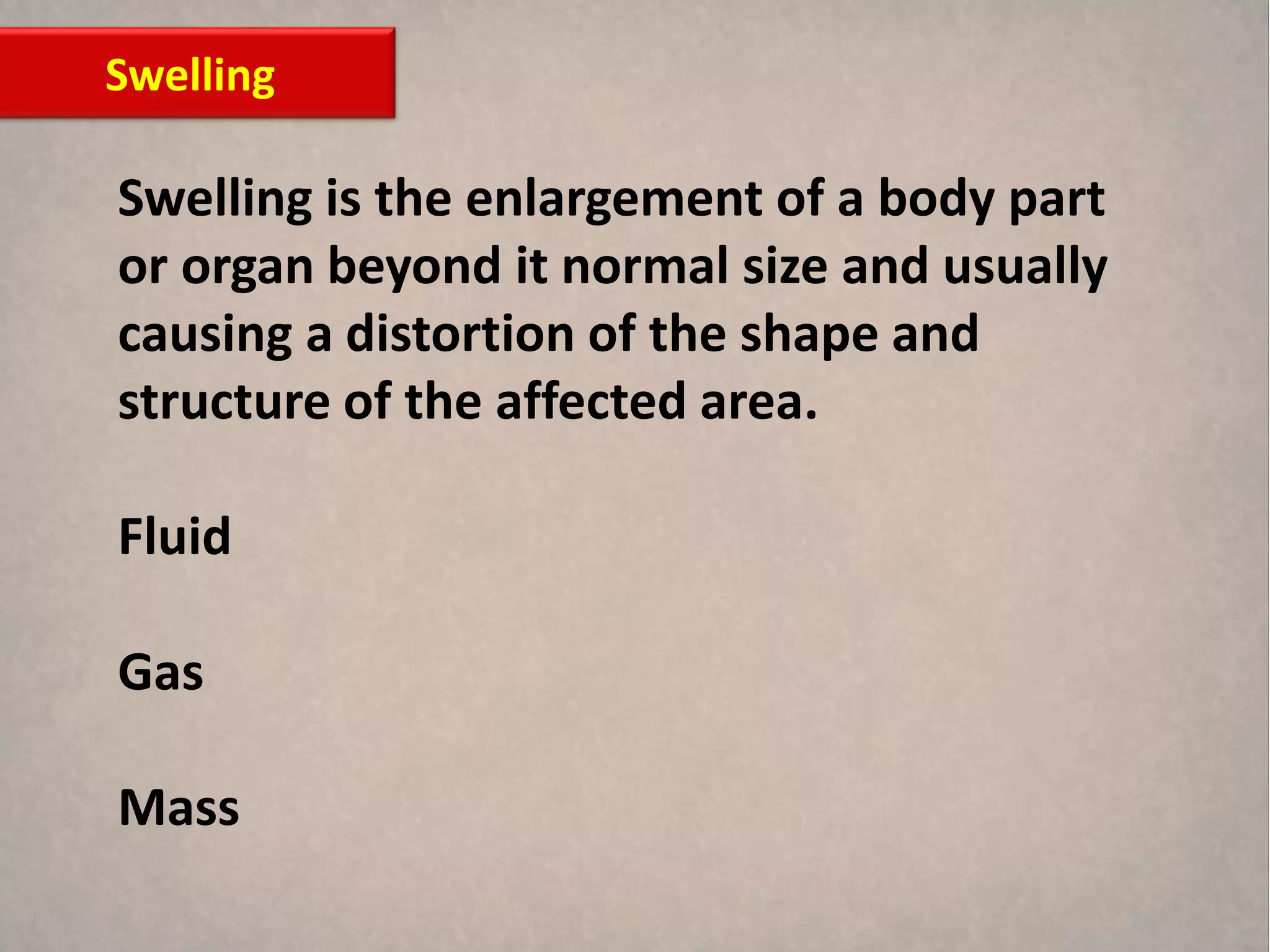 Swelling

Swelling is the enlargement of a body part
or organ beyond it normal size and usually
causing a distortion of the shape and
structure of the affected area.

Fluid

Gas

Mass
 