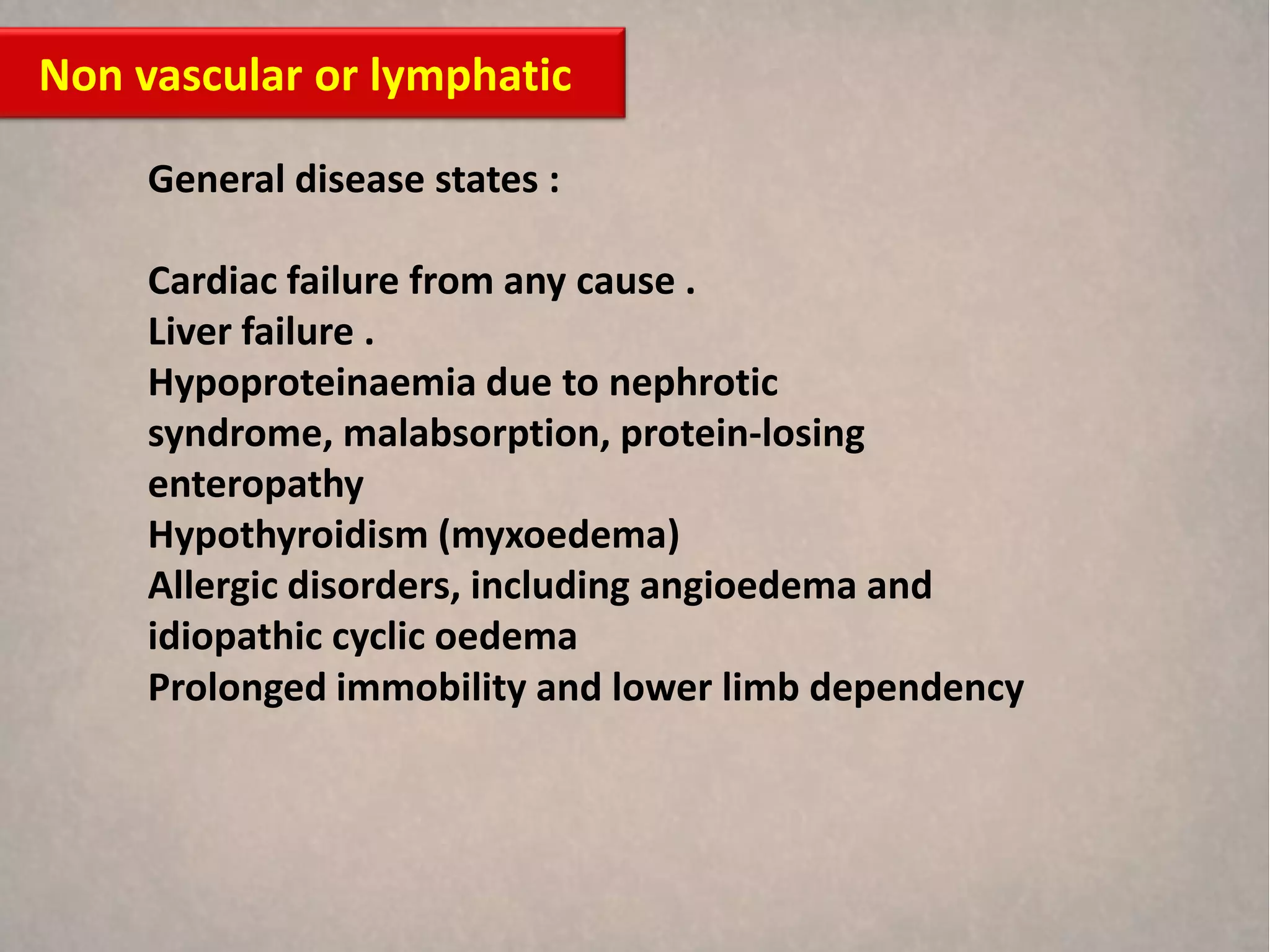Non vascular or lymphatic

     General disease states :

     Cardiac failure from any cause .
     Liver failure .
     Hypoproteinaemia due to nephrotic
     syndrome, malabsorption, protein-losing
     enteropathy
     Hypothyroidism (myxoedema)
     Allergic disorders, including angioedema and
     idiopathic cyclic oedema
     Prolonged immobility and lower limb dependency
 
