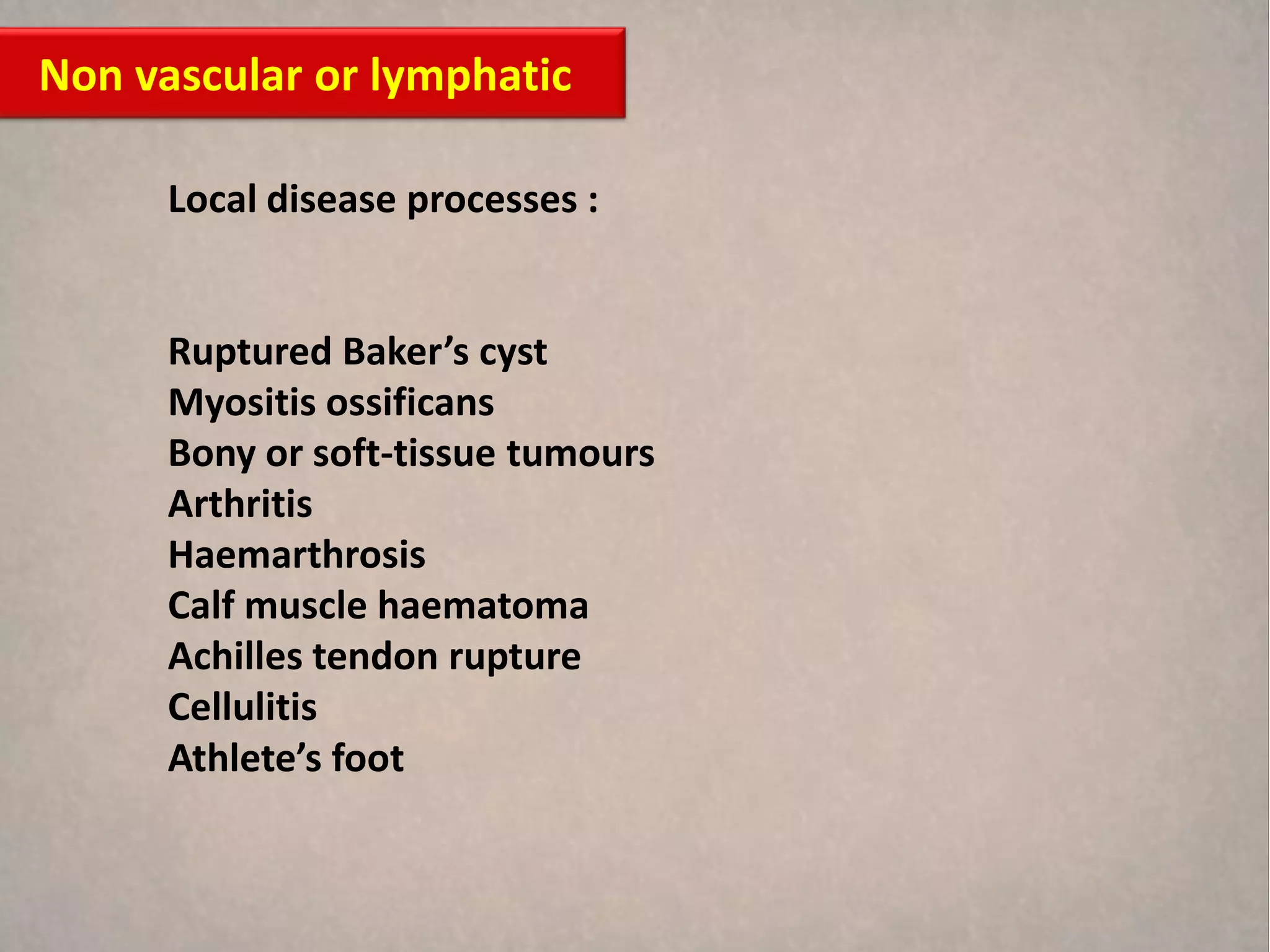 Non vascular or lymphatic

      Local disease processes :


      Ruptured Baker’s cyst
      Myositis ossificans
      Bony or soft-tissue tumours
      Arthritis
      Haemarthrosis
      Calf muscle haematoma
      Achilles tendon rupture
      Cellulitis
      Athlete’s foot
 