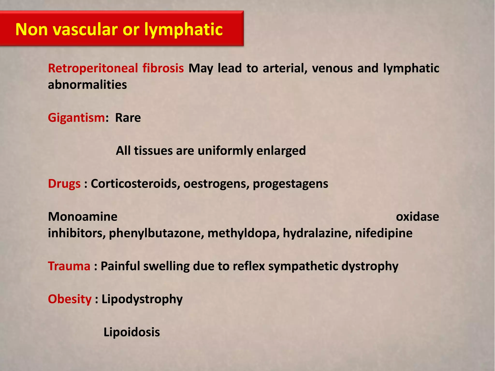 Non vascular or lymphatic
   Retroperitoneal fibrosis May lead to arterial, venous and lymphatic
   abnormalities

   Gigantism: Rare

              All tissues are uniformly enlarged

   Drugs : Corticosteroids, oestrogens, progestagens

   Monoamine                                                   oxidase
   inhibitors, phenylbutazone, methyldopa, hydralazine, nifedipine

   Trauma : Painful swelling due to reflex sympathetic dystrophy

   Obesity : Lipodystrophy

            Lipoidosis
 