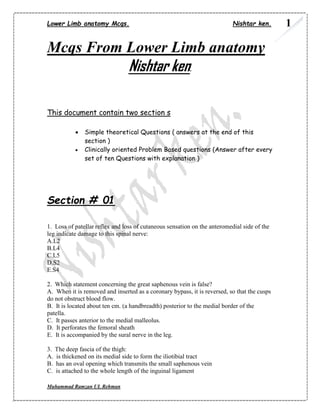 Lower Limb anatomy Mcqs. Nishtar ken. 
Muhammad Ramzan UL Rehman 
1 
Mcqs From Lower Limb anatomy 
Nishtar ken. 
This document contain two section s 
 Simple theoretical Questions ( answers at the end of this section ) 
 Clinically oriented Problem Based questions (Answer after every set of ten Questions with explanation ) 
Section # 01 
1. Loss of patellar reflex and loss of cutaneous sensation on the anteromedial side of the leg indicate damage to this spinal nerve: 
A.L2 
B.L4 
C.L5 
D.S2 
E.S4 
2. Which statement concerning the great saphenous vein is false? 
A. When it is removed and inserted as a coronary bypass, it is reversed, so that the cusps do not obstruct blood flow. 
B. It is located about ten cm. (a handbreadth) posterior to the medial border of the patella. 
C. It passes anterior to the medial malleolus. 
D. It perforates the femoral sheath 
E. It is accompanied by the sural nerve in the leg. 
3. The deep fascia of the thigh: 
A. is thickened on its medial side to form the iliotibial tract 
B. has an oval opening which transmits the small saphenous vein 
C. is attached to the whole length of the inguinal ligament  