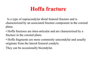 Hoffa fracture
Is a type of supracondylar distal femoral fracture and is
characterized by an associated fracture component in the coronal
plane.
• Hoffa fractures are intra-articular and are characterised by a
fracture in the coronal plane.
• Hoffa fragments are more commonly unicondylar and usually
originate from the lateral femoral condyle.
They can be occasionally bicondylar.
 