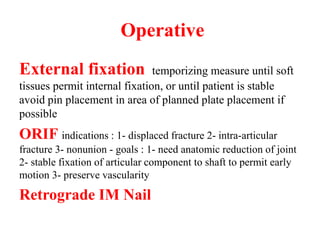 Operative
External fixation temporizing measure until soft
tissues permit internal fixation, or until patient is stable
avoid pin placement in area of planned plate placement if
possible
ORIF indications : 1- displaced fracture 2- intra-articular
fracture 3- nonunion - goals : 1- need anatomic reduction of joint
2- stable fixation of articular component to shaft to permit early
motion 3- preserve vascularity
Retrograde IM Nail
 