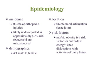 Epidemiology
 incidence
0.02% of orthopedic
injuries
likely underreported as
approximately 50% self-
reduce and are
misdiagnosed
 demographics
4:1 male to female
 location
tibiofemoral articulation
(knee joint)
 risk factors
morbid obesity is a risk
factor for "ultra-low
energy" knee
dislocations with
activities of daily living
 