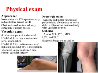 Physical exam
Appearance
No obviuos >> 50% spontaneously
reduce before arrival to ED
Obviuos >>reduce immediately,
especially if absent pulses
Vascular exam
if pulses are present and normal
If ABI >0.9 >> then monitor with
serial examination
If ABI <0.9 >> perform an arterial
duplex ultrasound or CT angiography
if arterial injury confirmed then
consult vascular surgery
Neurologic exam:
Sensory and motor function of
peroneal and tibial nerve as nerve
deficits often occur concomitantly
with vascular injuries
Stability:
Assess ACL, PCL, MCL,
LCL, and PLC
diagnosis based on instability
 