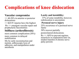 Complications of knee dislocation
Vascular compromise
>> 40-50% in anterior or posterior
dislocations
>> KD IV injuries have the highest
Rx >> emergent vascular repair and
prophylactic fasciotomies
Stiffness (arthrofibrosis)
most common complication (38%)
more common in delayed
mobilization
Mx by early reconstruction and
motion, arthroscopic lysis of
adhesion, and manipulation under
anesthesia
Laxity and instability:
37% of some instability, however,
redislocation is uncommon
Peroneal nerve injury
25% occurrence of a peroneal nerve
injury
50% recover partially
posterolateral dislocations
Rx >> AFO to prevent equinus,
neurolysis or exploration later on,
tendon transfers if chronic nerve
palsy persists
 