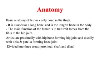 Anatomy
Basic anatomy of femur - only bone in the thigh.
- It is classed as a long bone, and is the longest bone in the body.
- The main function of the femur is to transmit forces from the
tibia to the hip joint.
Articulate proximally with hip bone forming hip joint and distally
with tibia & patella forming knee joint
Divided into three areas: proximal, shaft and distal
 