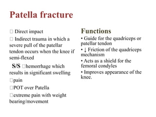 Patella fracture
Direct impact
Indirect trauma in which a
severe pull of the patellar
tendon occurs when the knee if
semi-flexed
S/S hemorrhage which
results in significant swelling
pain
POT over Patella
extreme pain with weight
bearing/movement
Functions
• Guide for the quadriceps or
patellar tendon
• ↓ Friction of the quadriceps
mechanism
• Acts as a shield for the
femoral condyles
• Improves appearance of the
knee.
 