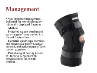 Management
• Non-operative management: –
Indicated for non-displaced or
minimally displaced fractures
• Method:
– Protected weight bearing and
early range-of-knee motion in a
hinged fracture brace.
– Isometric quadriceps exercises
and progressive passive, active-
assisted, and active range-of-knee
motion exercises.
– Partial-weight bearing (30-40
Ib) for 8 to 12 weeks with
progression to full weight
bearing.
 