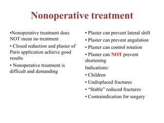 Nonoperative treatment
•Nonoperative treatment does
NOT mean no treatment
• Closed reduction and plaster of
Paris application achieve good
results
• Nonoperative treatment is
difficult and demanding
• Plaster can prevent lateral shift
• Plaster can prevent angulation
• Plaster can control rotation
• Plaster can NOT prevent
shortening
Indications:
• Children
• Undisplaced fractures
• “Stable” reduced fractures
• Contraindication for surgery
 