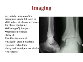 Imaging
An initial evaluation of the
radiograph should 1st focus on
•Tibiotalar articulation and access
for fibular shortening
•Widening of joint space
•Malrotation of fibula
•Talar tilt
Identifies fractures of
◦ malleoli ◦ distal tibia/fibula
◦ plafond ◦ talar dome
◦ body and lateral process of talus
◦ calcaneous
 