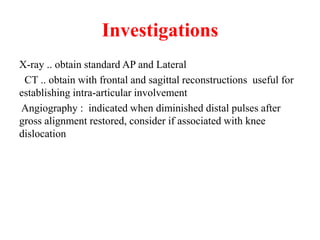 Investigations
X-ray .. obtain standard AP and Lateral
CT .. obtain with frontal and sagittal reconstructions useful for
establishing intra-articular involvement
Angiography : indicated when diminished distal pulses after
gross alignment restored, consider if associated with knee
dislocation
 