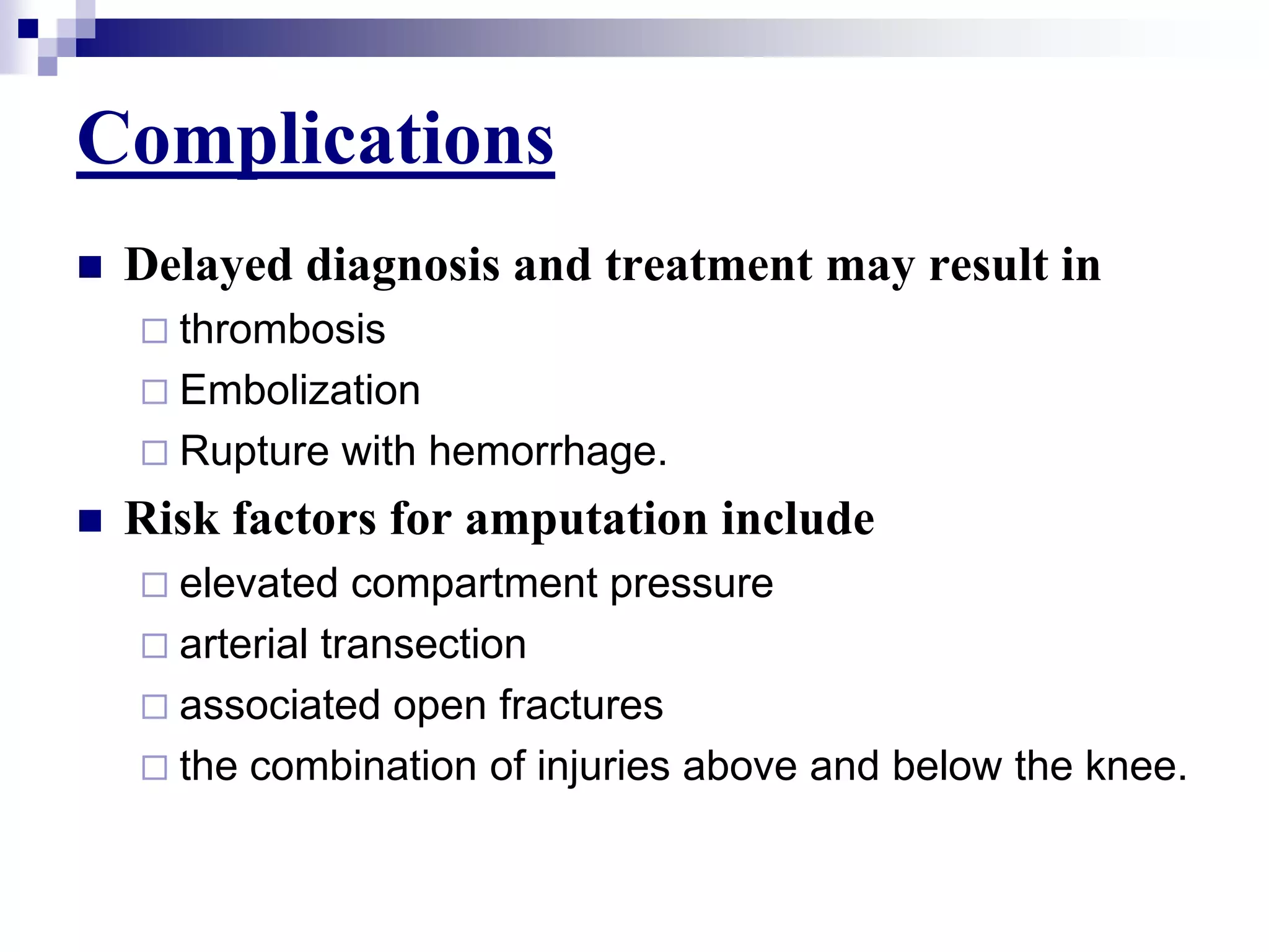 ComplicationsDelayed diagnosis and treatment may result inthrombosisEmbolizationRupture with hemorrhage. Risk factors for amputation includeelevated compartment pressurearterial transectionassociated open fracturesthe combination of injuries above and below the knee.