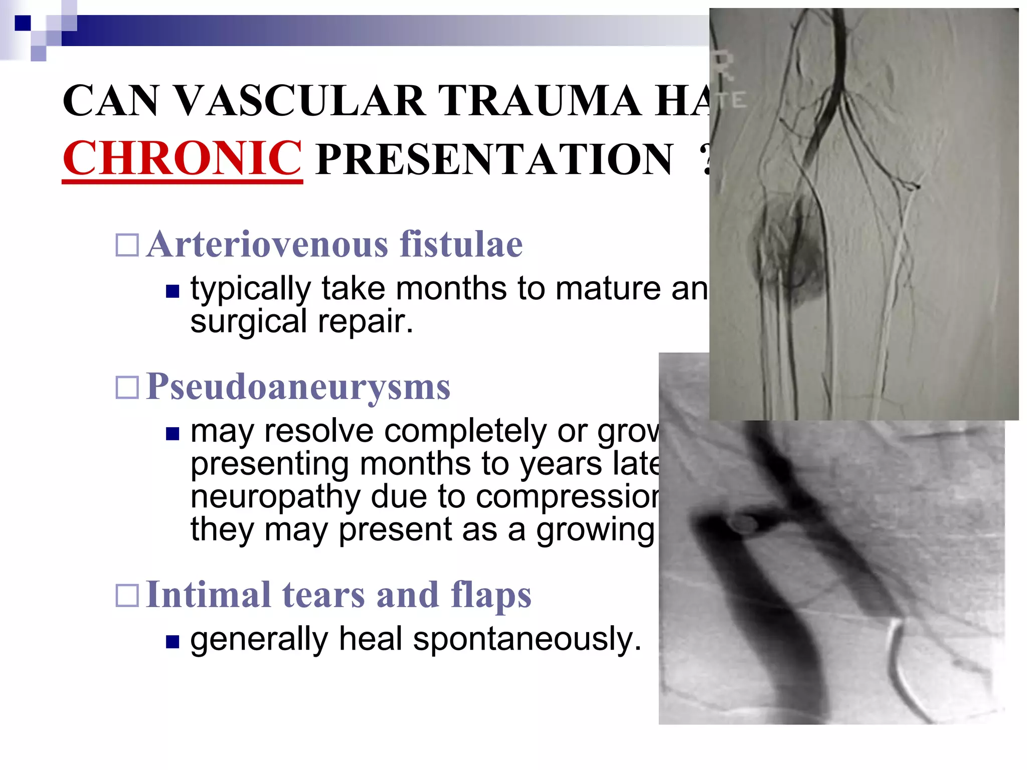 CAN VASCULAR TRAUMA HAVE A CHRONICPRESENTATION  ?Arteriovenous fistulaetypically take months to mature and often require surgical repair. Pseudoaneurysmsmay resolve completely or grow over time presenting months to years later. They may cause neuropathy due to compression or embolization, or they may present as a growing pulsatile mass.Intimal tears and flapsgenerally heal spontaneously.