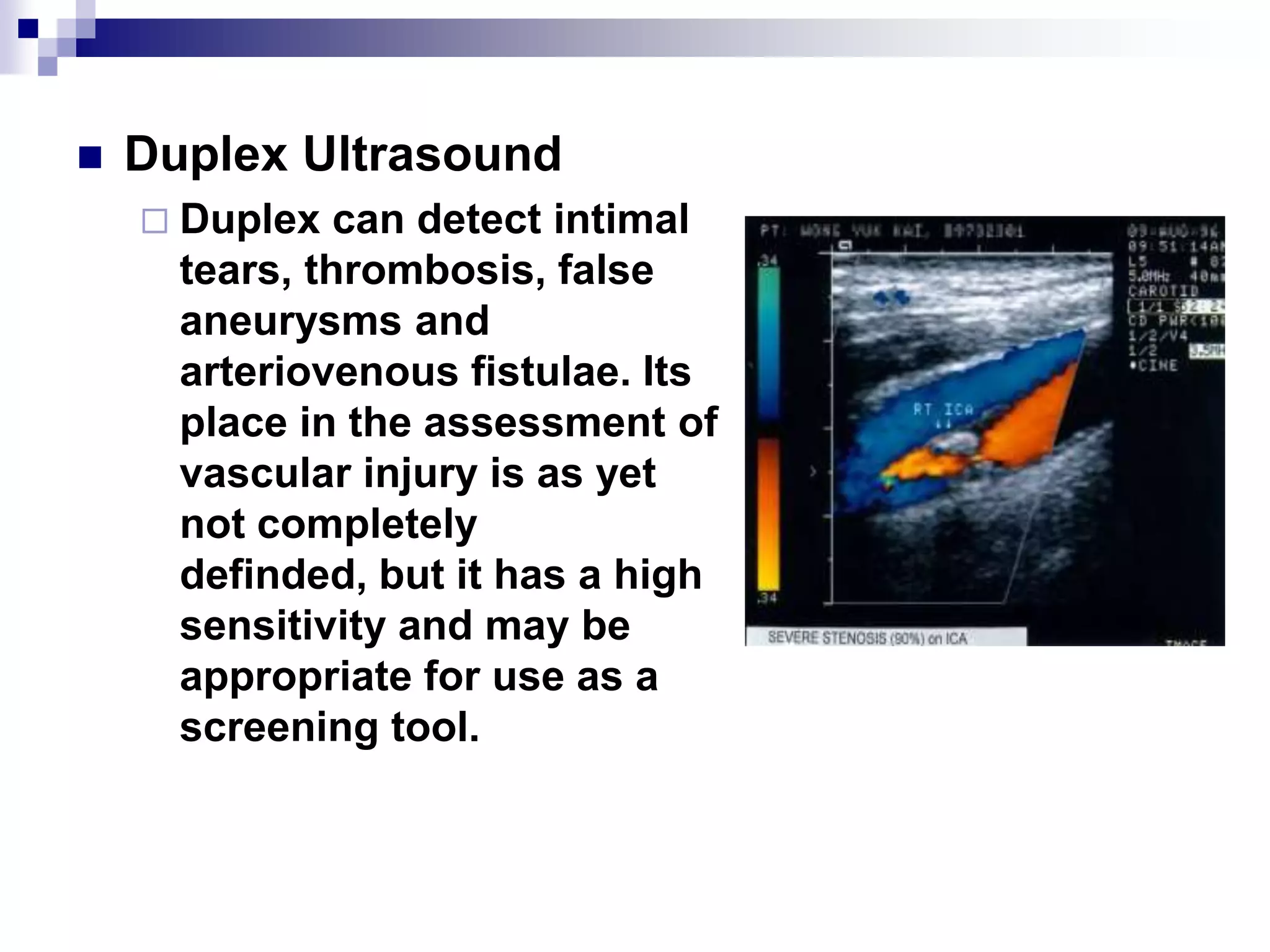 Duplex UltrasoundDuplex can detect intimal tears, thrombosis, false aneurysms and arteriovenous fistulae. Its place in the assessment of vascular injury is as yet not completely definded, but it has a high sensitivity and may be appropriate for use as a screening tool.
