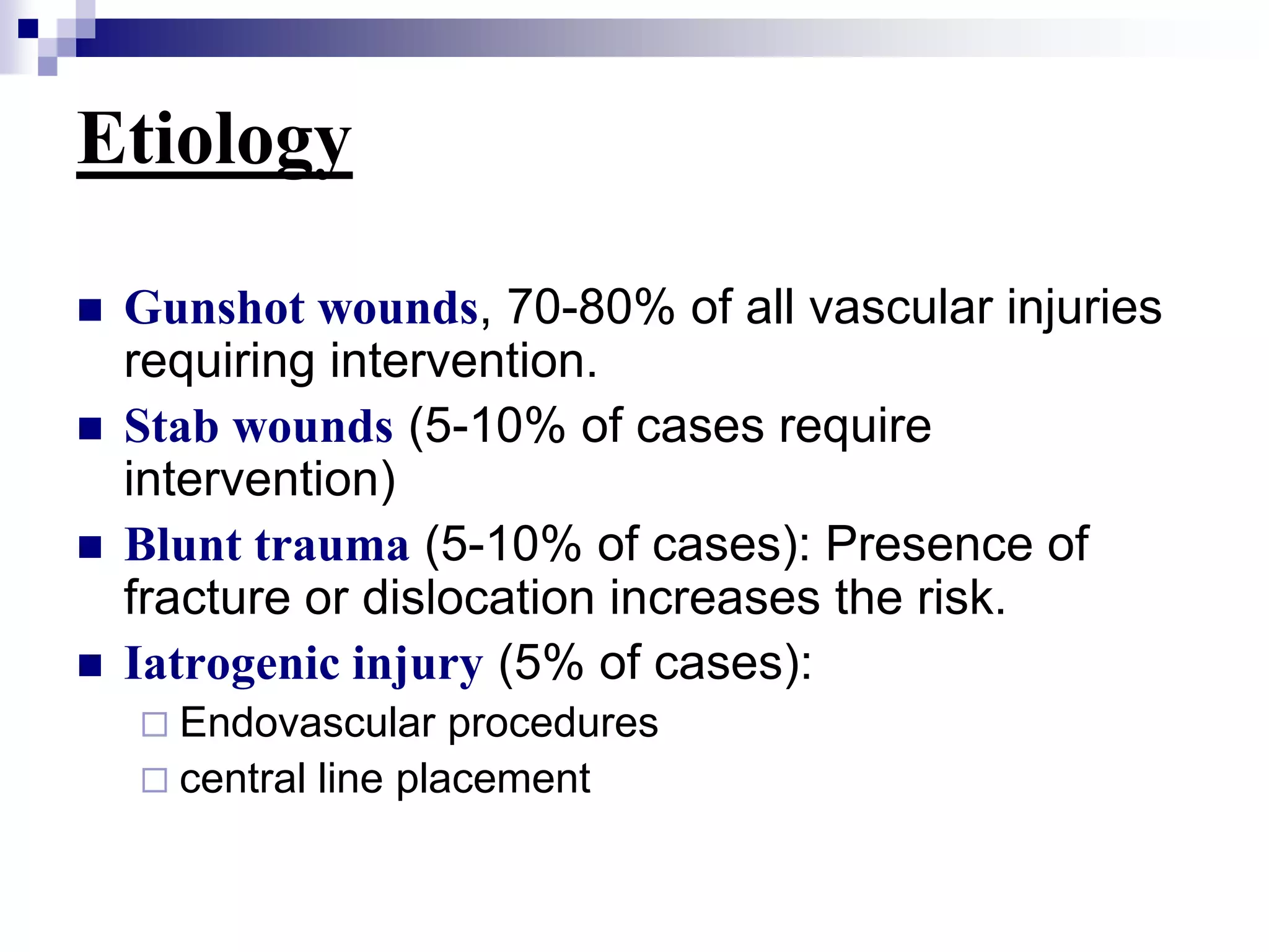 EtiologyGunshot wounds, 70-80% of all vascular injuries requiring intervention.Stab wounds (5-10% of cases require intervention)Blunt trauma (5-10% of cases): Presence of fracture or dislocation increases the risk. Iatrogenic injury (5% of cases): Endovascular procedures central line placement