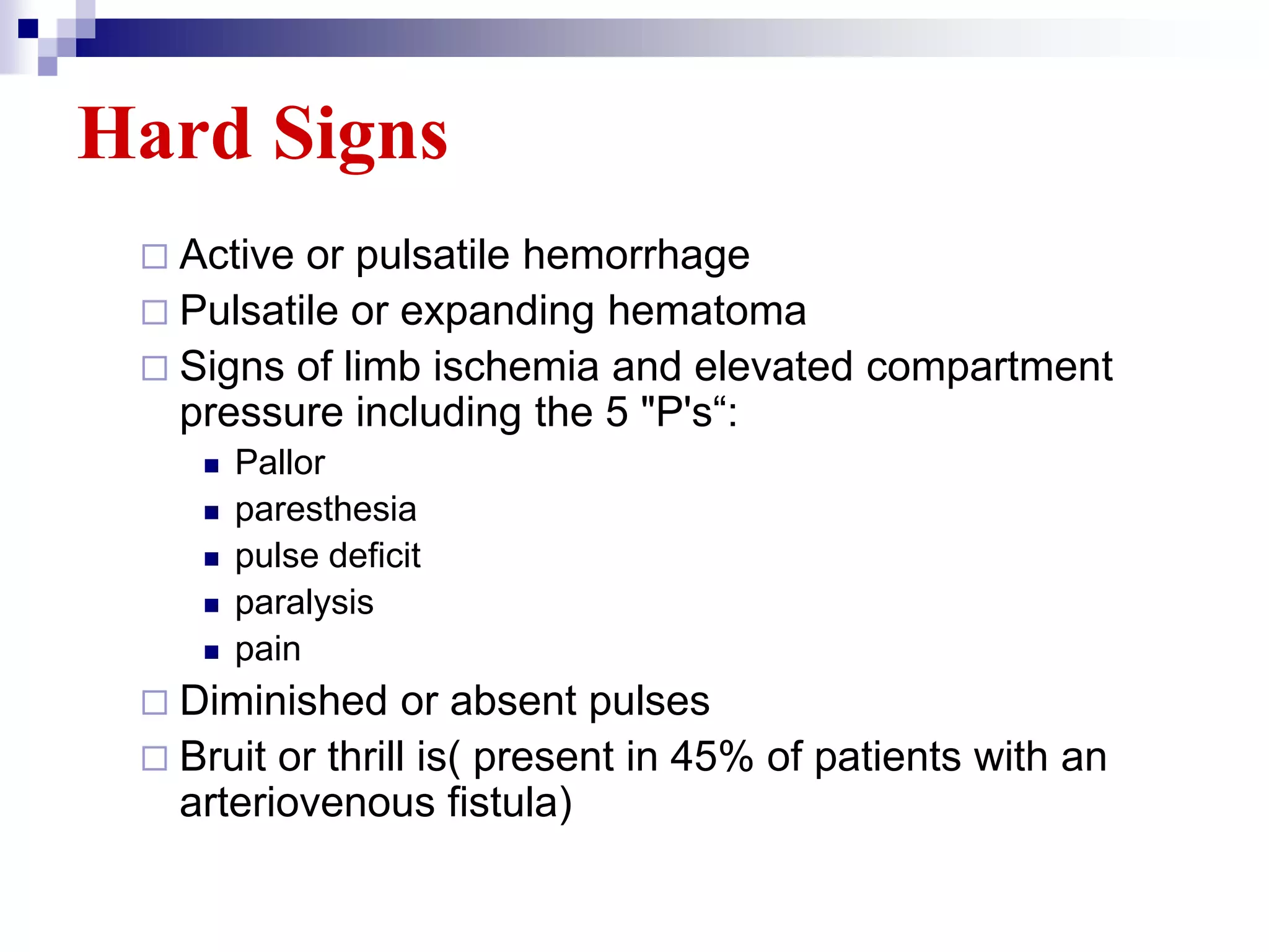 Hard SignsActive or pulsatile hemorrhagePulsatile or expanding hematomaSigns of limb ischemia and elevated compartment pressure including the 5 "P's“:Pallorparesthesiapulse deficitparalysispainDiminished or absent pulsesBruit or thrill is( present in 45% of patients with an arteriovenous fistula)