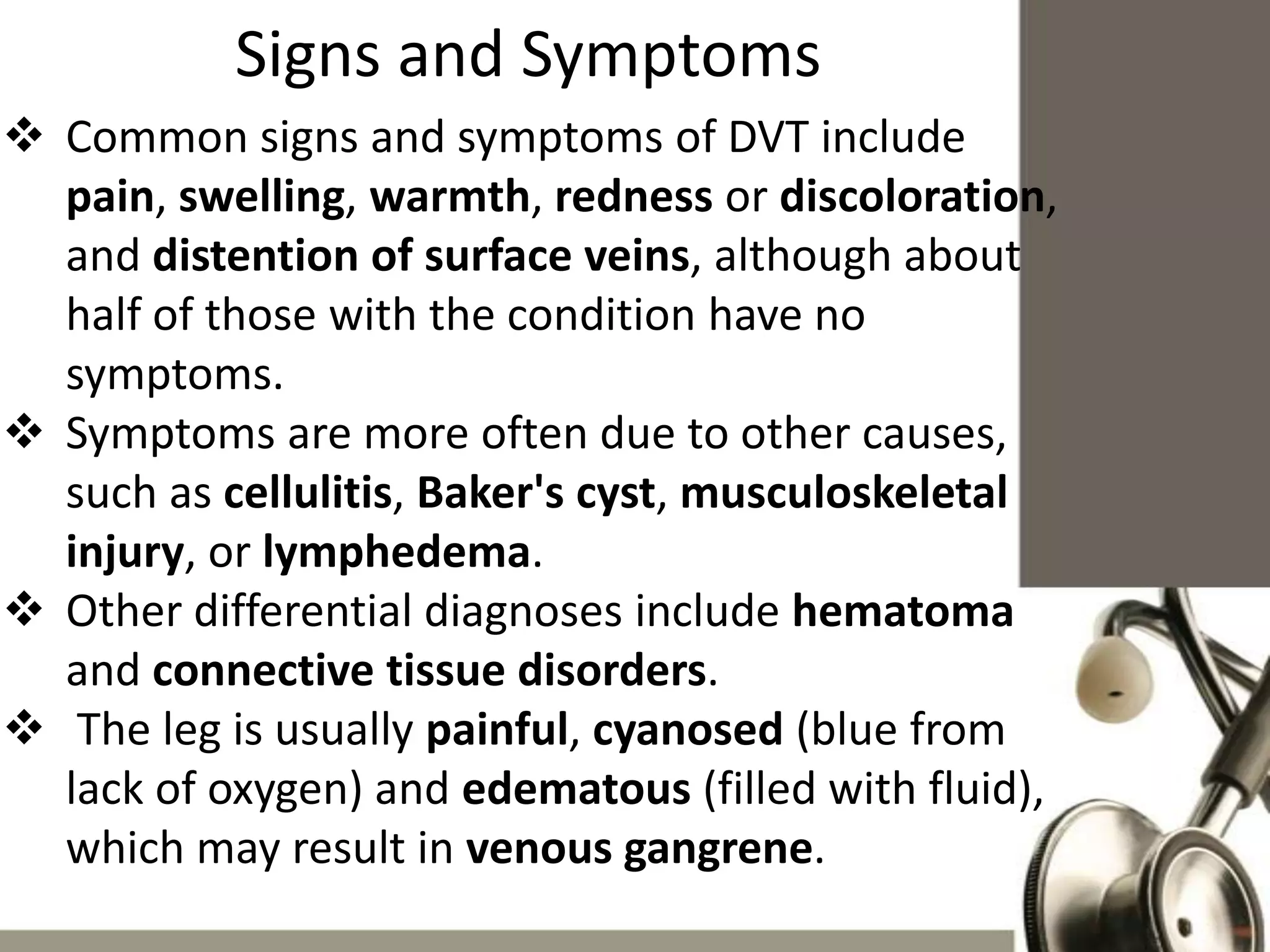 Signs and Symptoms
 Common signs and symptoms of DVT include
pain, swelling, warmth, redness or discoloration,
and distention of surface veins, although about
half of those with the condition have no
symptoms.
 Symptoms are more often due to other causes,
such as cellulitis, Baker's cyst, musculoskeletal
injury, or lymphedema.
 Other differential diagnoses include hematoma
and connective tissue disorders.
 The leg is usually painful, cyanosed (blue from
lack of oxygen) and edematous (filled with fluid),
which may result in venous gangrene.

 