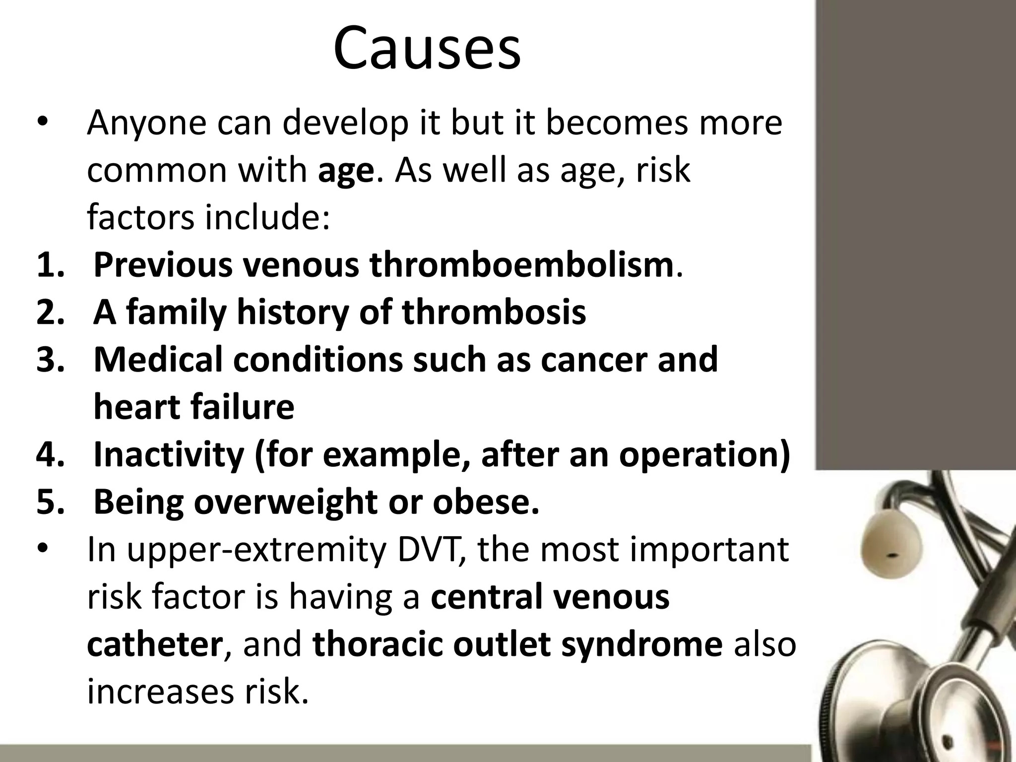 Causes
• Anyone can develop it but it becomes more
common with age. As well as age, risk
factors include:
1. Previous venous thromboembolism.
2. A family history of thrombosis
3. Medical conditions such as cancer and
heart failure
4. Inactivity (for example, after an operation)
5. Being overweight or obese.
• In upper-extremity DVT, the most important
risk factor is having a central venous
catheter, and thoracic outlet syndrome also
increases risk.

 