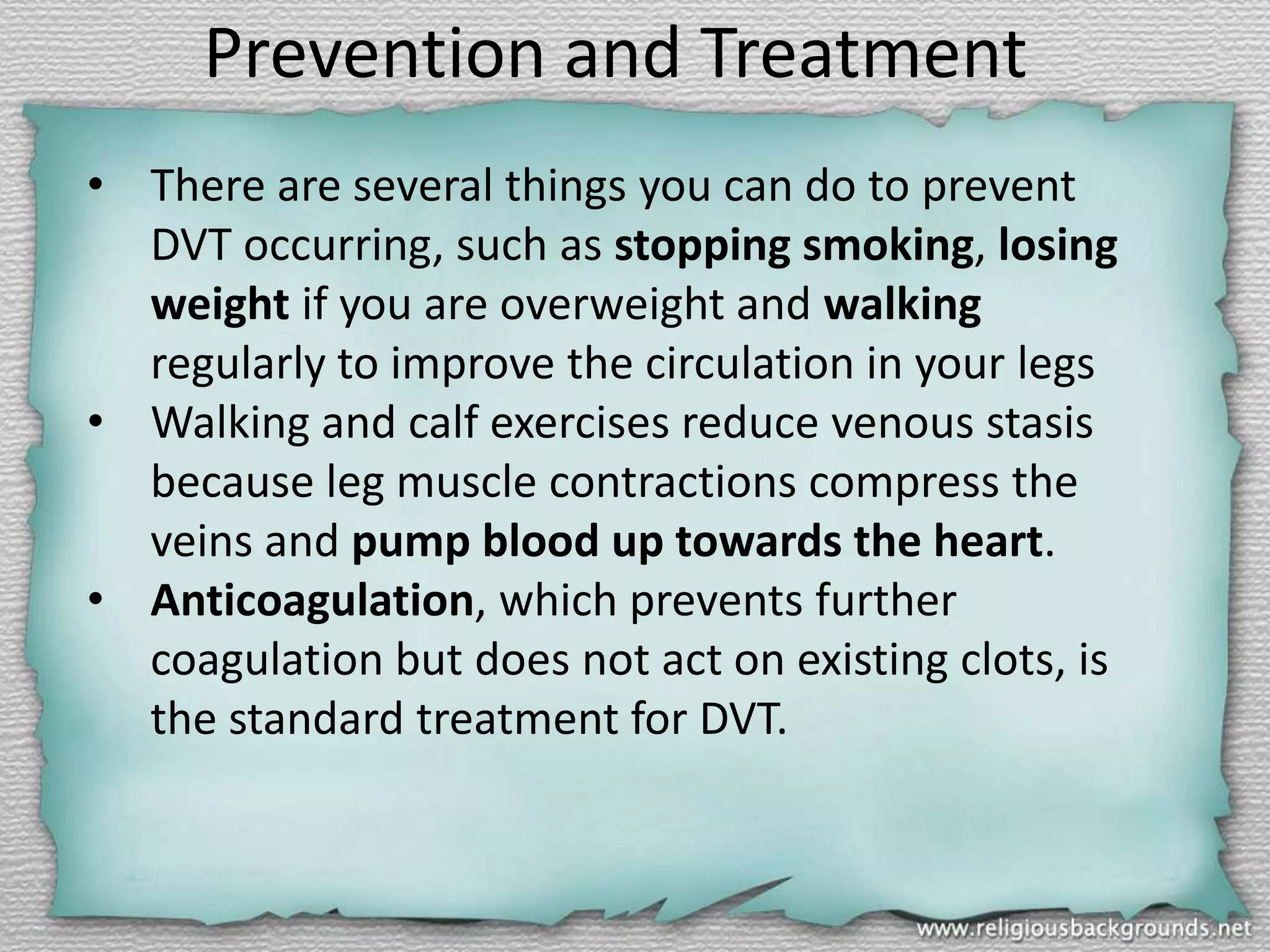 Prevention and Treatment
• There are several things you can do to prevent
DVT occurring, such as stopping smoking, losing
weight if you are overweight and walking
regularly to improve the circulation in your legs
• Walking and calf exercises reduce venous stasis
because leg muscle contractions compress the
veins and pump blood up towards the heart.
• Anticoagulation, which prevents further
coagulation but does not act on existing clots, is
the standard treatment for DVT.

 
