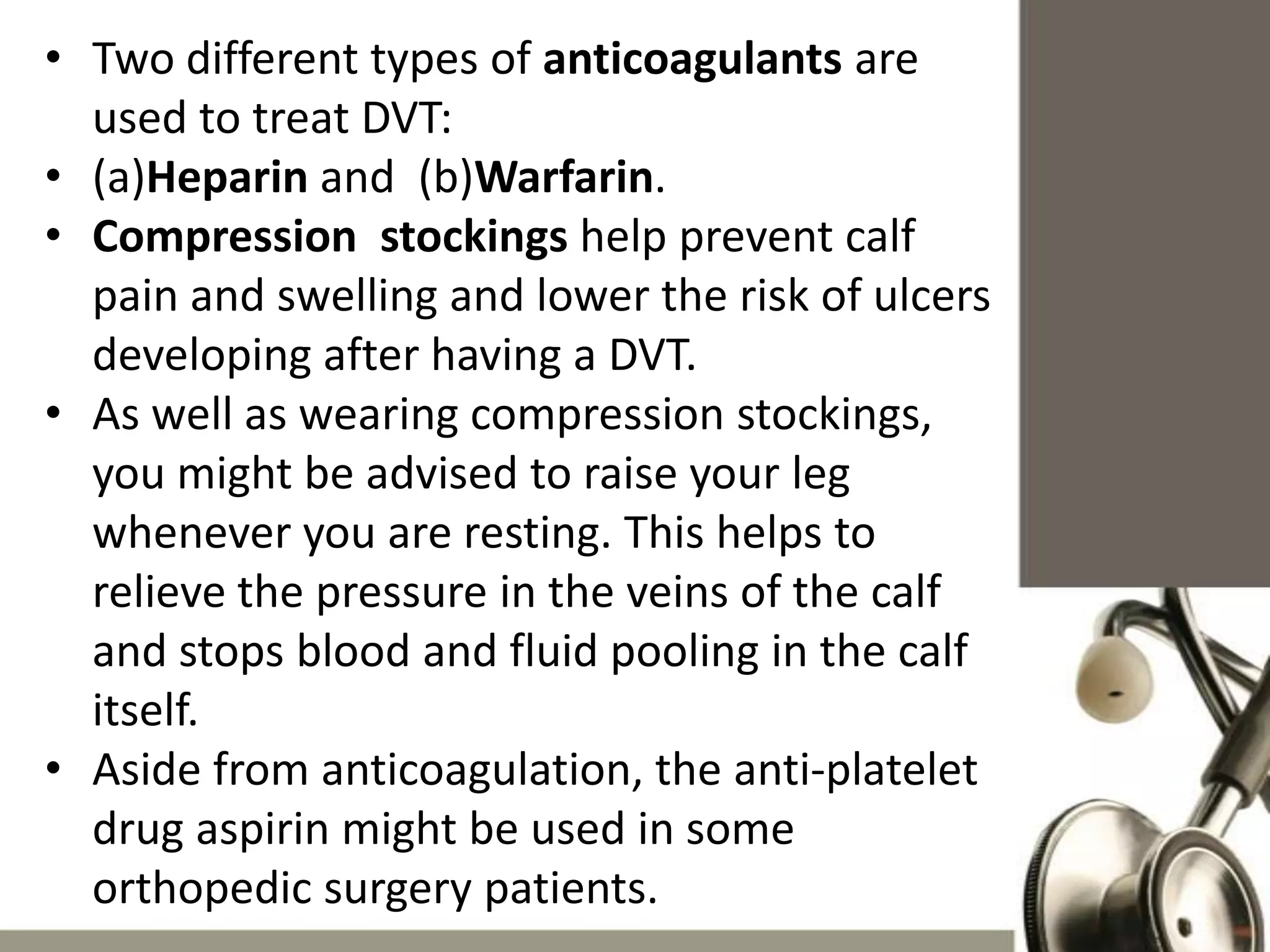 • Two different types of anticoagulants are
used to treat DVT:
• (a)Heparin and (b)Warfarin.
• Compression stockings help prevent calf
pain and swelling and lower the risk of ulcers
developing after having a DVT.
• As well as wearing compression stockings,
you might be advised to raise your leg
whenever you are resting. This helps to
relieve the pressure in the veins of the calf
and stops blood and fluid pooling in the calf
itself.
• Aside from anticoagulation, the anti-platelet
drug aspirin might be used in some
orthopedic surgery patients.

 