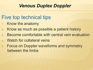 Five top technical tips
1. Know the anatomy
2. Know as much as possible a patient history
3. Become comfortable with central vein evaluation
4. Watch for collateral veins
5. Focus on Doppler waveforms and symmetry
between the limbs
Venous Duplex Doppler
 