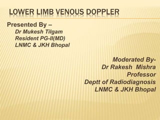 LOWER LIMB VENOUS DOPPLER
Presented By –
Dr Mukesh Tilgam
Resident PG-II(MD)
LNMC & JKH Bhopal
Moderated By-
Dr Rakesh Mishra
Professor
Deptt of Radiodiagnosis
LNMC & JKH Bhopal
 