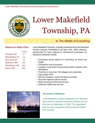 Lower Makefield Township Economic Development Commission

Lower Makefield
Township, PA
In The Middle of Everything
Distance to Major Cities
(miles)

Princeton, NJ
Philadelphia, PA
New York, NY
Baltimore, MD
Washington, DC
Boston, MA

17
25
70
125
165
285

Lower Makefield Township, uniquely positioned along the Northeast
Corridor between Philadelphia and New York, offers attractive
opportunities for local, regional or international businesses. Its
impressive attributes include:
▪ Convenient transit options for commuting, air travel and
freight
▪ Competitive cost of business
▪ Location in one of the most productive labor markets in the
Mid-Atlantic
▪ Proximity to more than 100 colleges and universities
▪ High quality of life
▪ Diverse recreation, sports and leisure activities
▪ Abundant regional cultural venues
▪ Major banking and financial services
▪ Extensive health care services

The Garden of Reflection
Lower Makefield’s Garden of Reflection 9/11 Memorial
was created to remember and honor all those who lost
their lives on September 11, 2001. The magnificent
park has been recognized as Pennsylvania’s official
9/11 memorial.

 